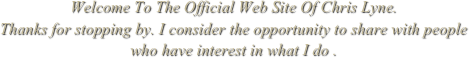 Welcome To The Official Web Site Of Chris Lyne.
Thanks for stopping by. I consider the opportunity to share with people
who have interest in what I do .
